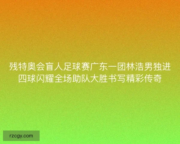残特奥会盲人足球赛广东一团林浩男独进四球闪耀全场助队大胜书写精彩传奇