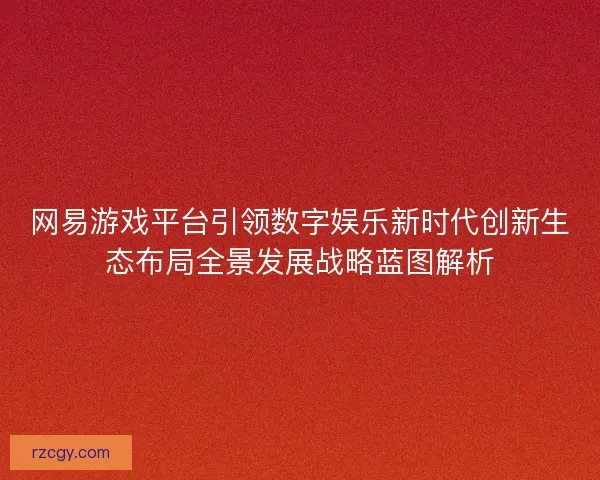 网易游戏平台引领数字娱乐新时代创新生态布局全景发展战略蓝图解析